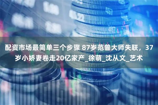 配资市场最简单三个步骤 87岁范曾大师失联，37岁小娇妻卷走20亿家产_徐萌_沈从文_艺术