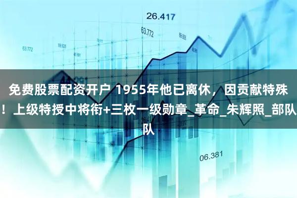 免费股票配资开户 1955年他已离休，因贡献特殊！上级特授中将衔+三枚一级勋章_革命_朱辉照_部队