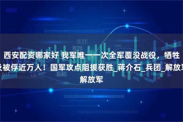 西安配资哪家好 我军唯一一次全军覆没战役，牺牲及被俘近万人！国军攻点阻援获胜_蒋介石_兵团_解放军