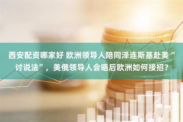西安配资哪家好 欧洲领导人陪同泽连斯基赴美“讨说法”，美俄领导人会晤后欧洲如何接招？