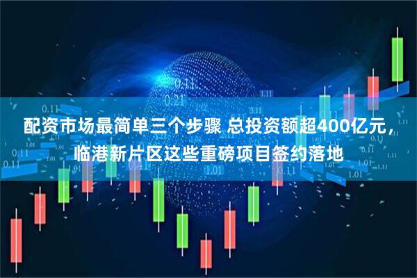 配资市场最简单三个步骤 总投资额超400亿元，临港新片区这些重磅项目签约落地