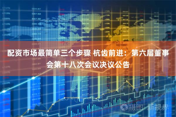 配资市场最简单三个步骤 杭齿前进：第六届董事会第十八次会议决议公告