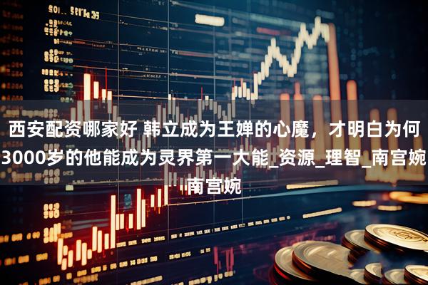 西安配资哪家好 韩立成为王婵的心魔，才明白为何3000岁的他能成为灵界第一大能_资源_理智_南宫婉