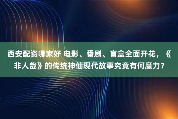 西安配资哪家好 电影、番剧、盲盒全面开花，《非人哉》的传统神仙现代故事究竟有何魔力？