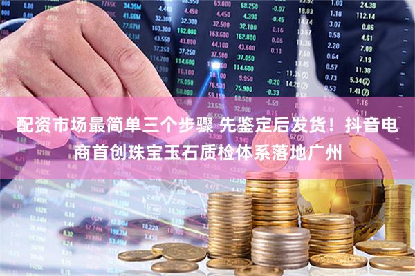 配资市场最简单三个步骤 先鉴定后发货！抖音电商首创珠宝玉石质检体系落地广州