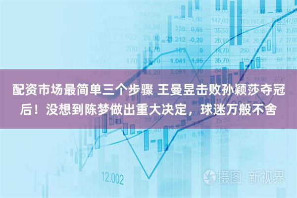 配资市场最简单三个步骤 王曼昱击败孙颖莎夺冠后！没想到陈梦做出重大决定，球迷万般不舍