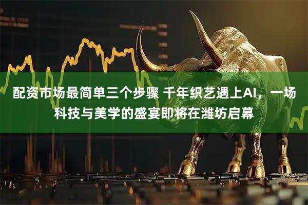 配资市场最简单三个步骤 千年织艺遇上AI,一场科技与美学的盛宴即将在潍坊启幕