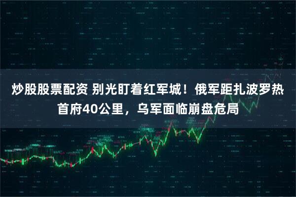 炒股股票配资 别光盯着红军城！俄军距扎波罗热首府40公里，乌军面临崩盘危局