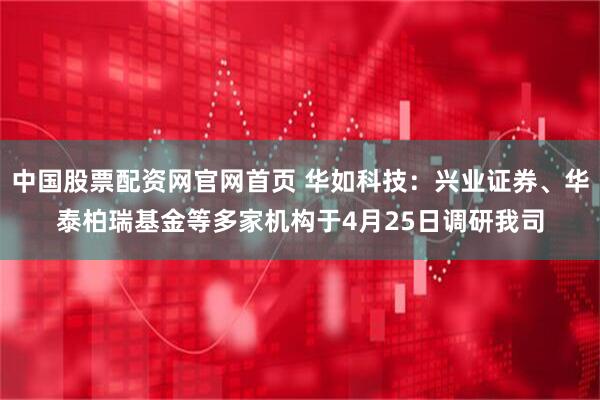 中国股票配资网官网首页 华如科技：兴业证券、华泰柏瑞基金等多家机构于4月25日调研我司