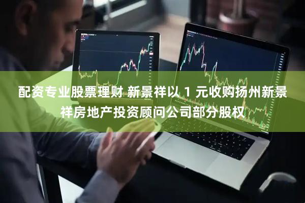 配资专业股票理财 新景祥以 1 元收购扬州新景祥房地产投资顾问公司部分股权