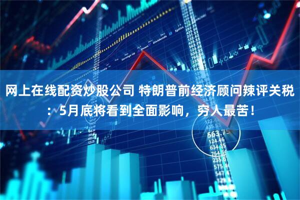 网上在线配资炒股公司 特朗普前经济顾问辣评关税：5月底将看到全面影响，穷人最苦！