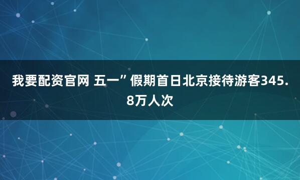 我要配资官网 五一”假期首日北京接待游客345.8万人次