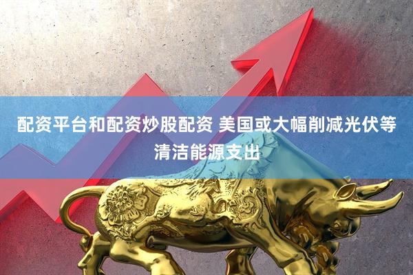 配资平台和配资炒股配资 美国或大幅削减光伏等清洁能源支出