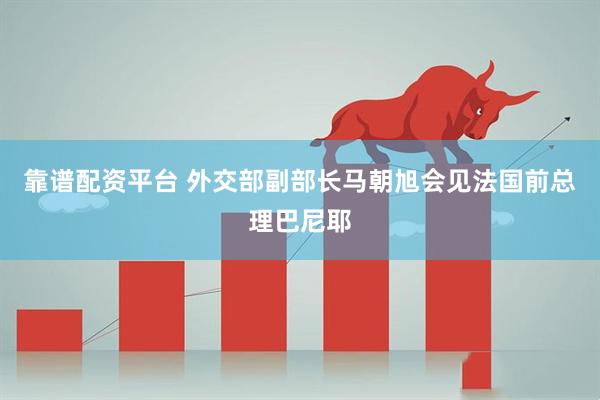 靠谱配资平台 外交部副部长马朝旭会见法国前总理巴尼耶