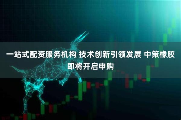一站式配资服务机构 技术创新引领发展 中策橡胶即将开启申购