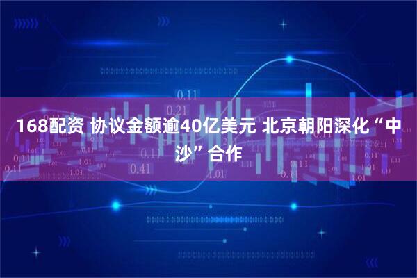 168配资 协议金额逾40亿美元 北京朝阳深化“中沙”合作