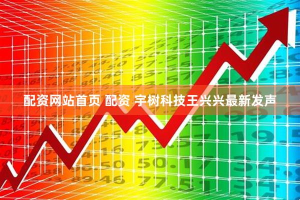 配资网站首页 配资 宇树科技王兴兴最新发声