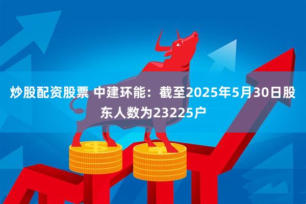 炒股配资股票 中建环能：截至2025年5月30日股东人数为23225户