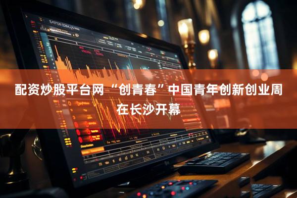 配资炒股平台网 “创青春”中国青年创新创业周在长沙开幕