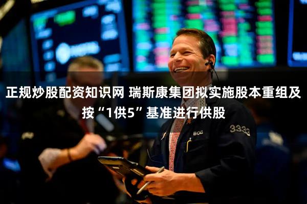 正规炒股配资知识网 瑞斯康集团拟实施股本重组及按“1供5”基准进行供股