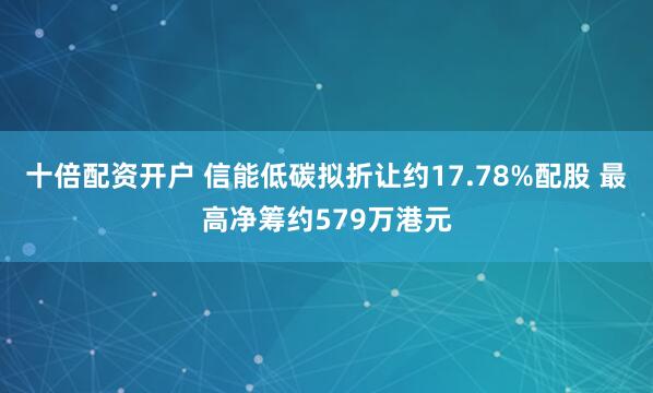 十倍配资开户 信能低碳拟折让约17.78%配股 最高净筹约579万港元