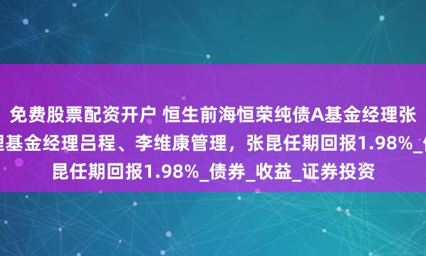 免费股票配资开户 恒生前海恒荣纯债A基金经理张昆离任，由共同管理基金经理吕程、李维康管理，张昆任期回报1.98%_债券_收益_证券投资