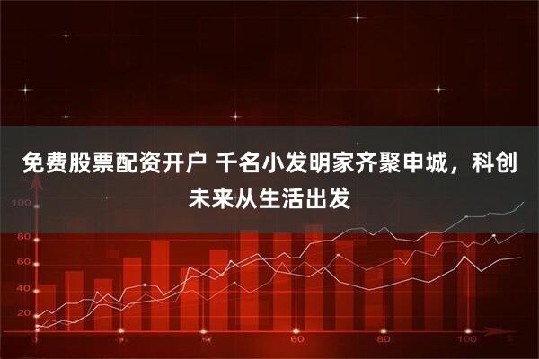 免费股票配资开户 千名小发明家齐聚申城，科创未来从生活出发