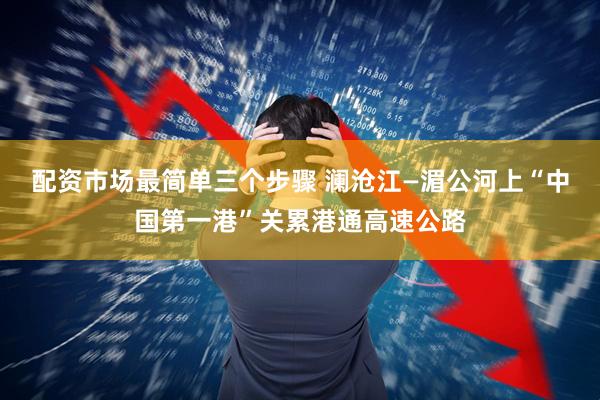 配资市场最简单三个步骤 澜沧江—湄公河上“中国第一港”关累港通高速公路