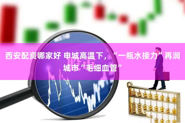 西安配资哪家好 申城高温下，“一瓶水接力”再润城市“毛细血管”