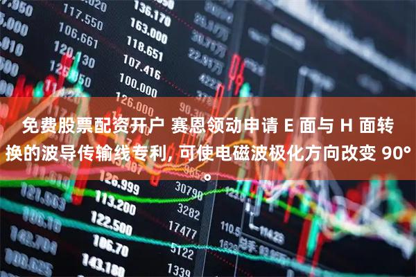 免费股票配资开户 赛恩领动申请 E 面与 H 面转换的波导传输线专利, 可使电磁波极化方向改变 90°