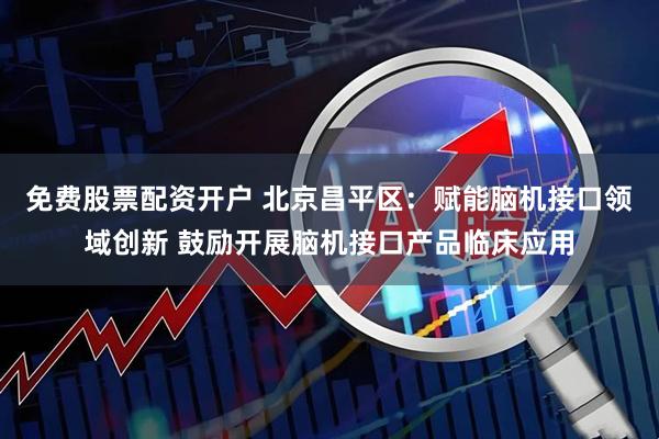 免费股票配资开户 北京昌平区：赋能脑机接口领域创新 鼓励开展脑机接口产品临床应用