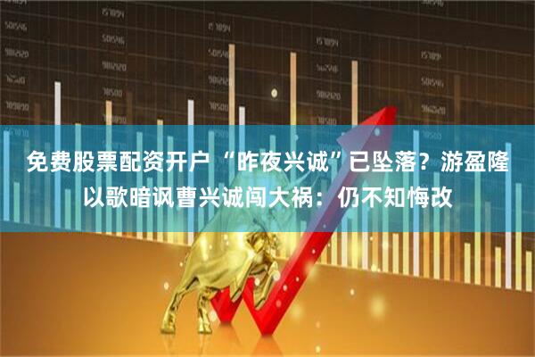 免费股票配资开户 “昨夜兴诚”已坠落？游盈隆以歌暗讽曹兴诚闯大祸：仍不知悔改