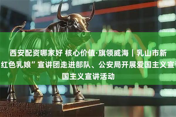 西安配资哪家好 核心价值·旗领威海｜乳山市新时代“红色乳娘”宣讲团走进部队、公安局开展爱国主义宣讲活动