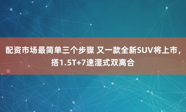 配资市场最简单三个步骤 又一款全新SUV将上市，搭1.5T+7速湿式双离合
