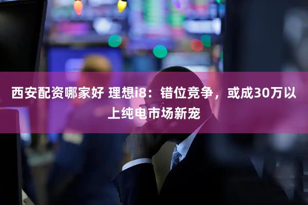 西安配资哪家好 理想i8：错位竞争，或成30万以上纯电市场新宠