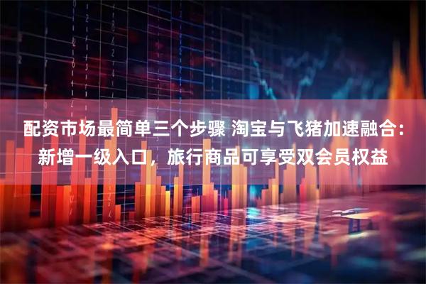 配资市场最简单三个步骤 淘宝与飞猪加速融合：新增一级入口，旅行商品可享受双会员权益