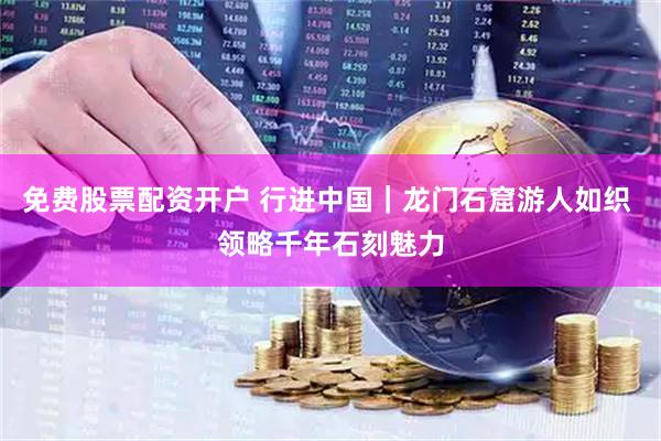 免费股票配资开户 行进中国｜龙门石窟游人如织 领略千年石刻魅力