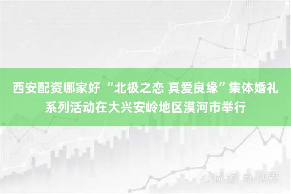 西安配资哪家好 “北极之恋 真爱良缘”集体婚礼系列活动在大兴安岭地区漠河市举行