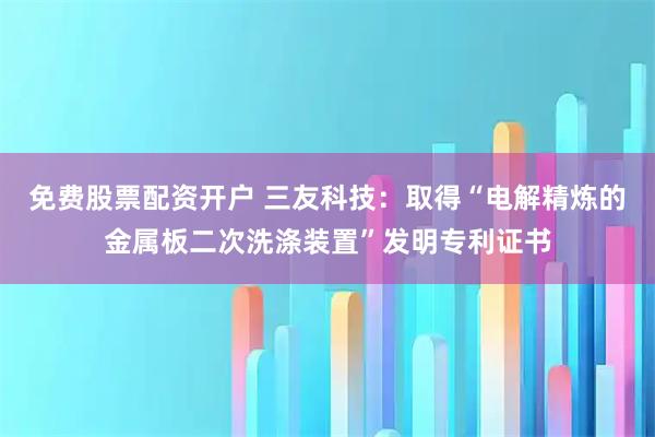 免费股票配资开户 三友科技：取得“电解精炼的金属板二次洗涤装置”发明专利证书
