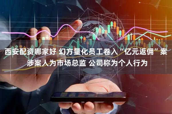 西安配资哪家好 幻方量化员工卷入“亿元返佣”案 涉案人为市场总监 公司称为个人行为