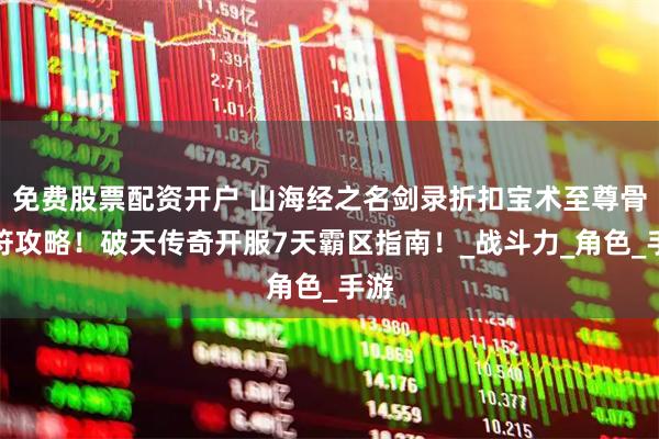 免费股票配资开户 山海经之名剑录折扣宝术至尊骨灵符攻略！破天传奇开服7天霸区指南！_战斗力_角色_手游