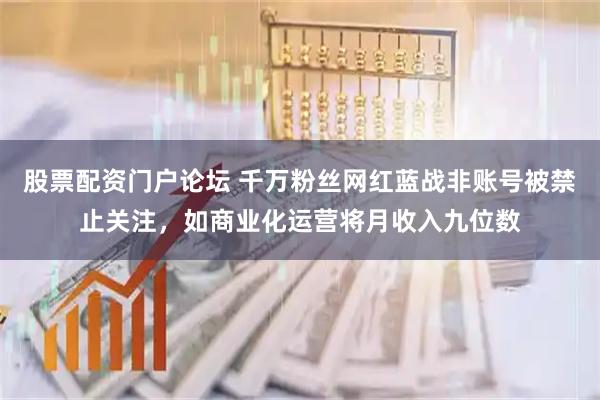 股票配资门户论坛 千万粉丝网红蓝战非账号被禁止关注，如商业化运营将月收入九位数