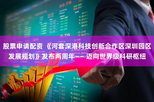 股票申请配资 《河套深港科技创新合作区深圳园区发展规划》发布两周年—— 迈向世界级科研枢纽