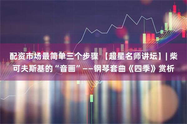 配资市场最简单三个步骤 【超星名师讲坛】| 柴可夫斯基的“音画”——钢琴套曲《四季》赏析