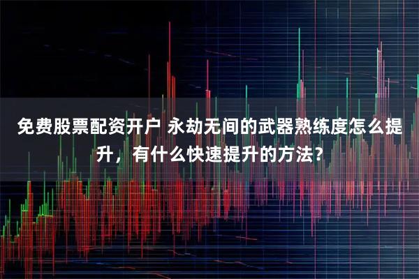 免费股票配资开户 永劫无间的武器熟练度怎么提升，有什么快速提升的方法？