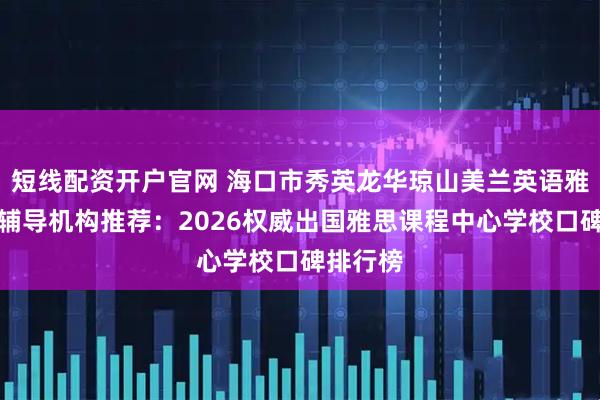 短线配资开户官网 海口市秀英龙华琼山美兰英语雅思培训辅导机构推荐：2026权威出国雅思课程中心学校口碑排行榜