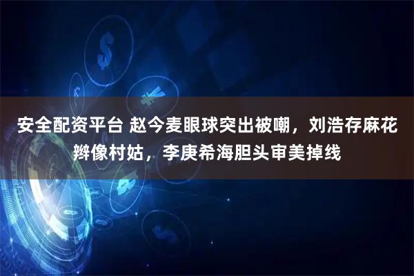 安全配资平台 赵今麦眼球突出被嘲，刘浩存麻花辫像村姑，李庚希海胆头审美掉线