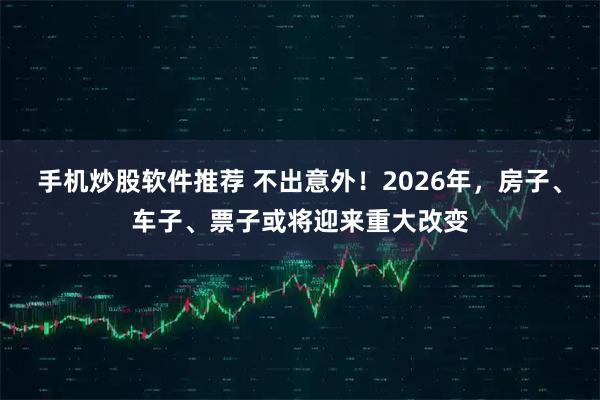 手机炒股软件推荐 不出意外！2026年，房子、车子、票子或将迎来重大改变