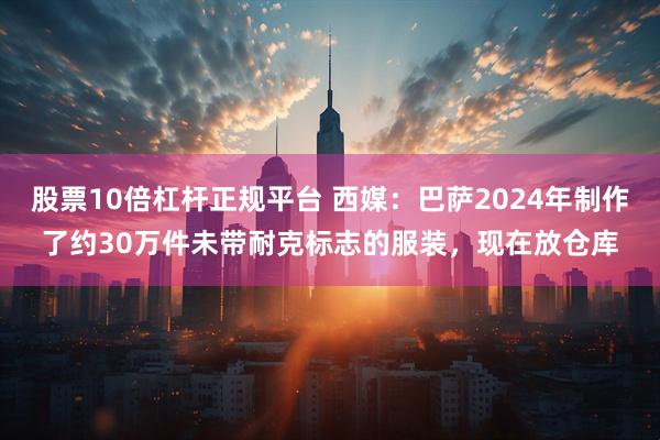 股票10倍杠杆正规平台 西媒：巴萨2024年制作了约30万件未带耐克标志的服装，现在放仓库