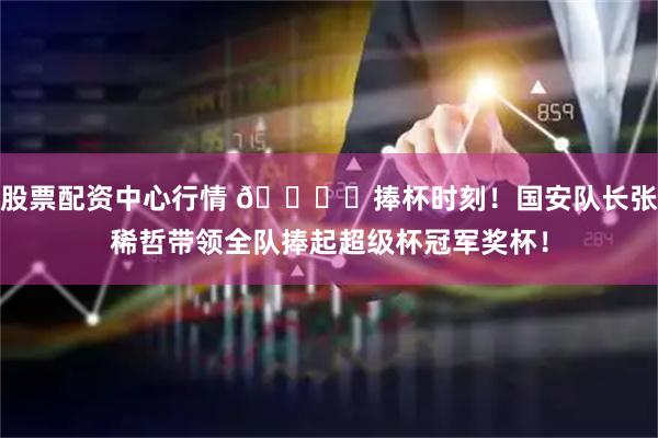 股票配资中心行情 🏆️捧杯时刻！国安队长张稀哲带领全队捧起超级杯冠军奖杯！